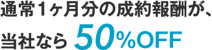 通常1ヶ月分の成約報酬が、当社なら 50％OFF