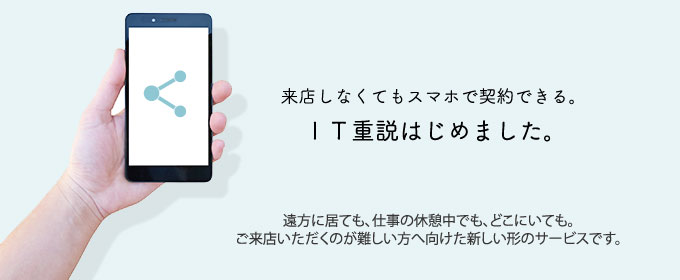 来店しなくてもスマホで契約できる。IT重説はじめました。遠方に居ても、仕事の休憩中でも、どこにいても。ご来店いただくのが難しい方へ向けた新しい形のサービスです。